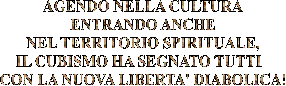 AGENDO NELLA CULTURA
ENTRANDO ANCHE
NEL TERRITORIO SPIRITUALE,
IL CUBISMO HA SEGNATO TUTTI  
CON LA NUOVA LIBERTA' DIABOLICA!