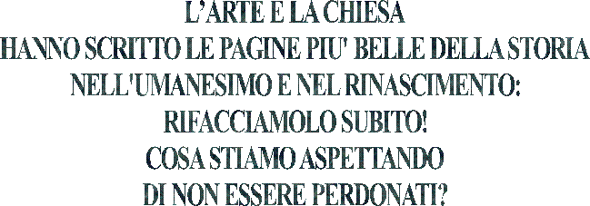 LARTE E LA CHIESA
HANNO SCRITTO LE PAGINE PIU' BELLE DELLA STORIA
NELL'UMANESIMO E NEL RINASCIMENTO:
RIFACCIAMOLO SUBITO!
COSA STIAMO ASPETTANDO
DI NON ESSERE PERDONATI?
