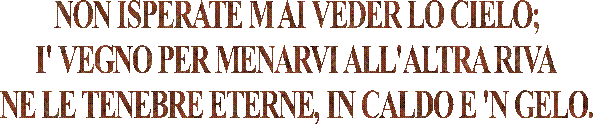 NON ISPERATE M AI VEDER LO CIELO;
I' VEGNO PER MENARVI ALL'ALTRA RIVA
NE LE TENEBRE ETERNE, IN CALDO E 'N GELO.