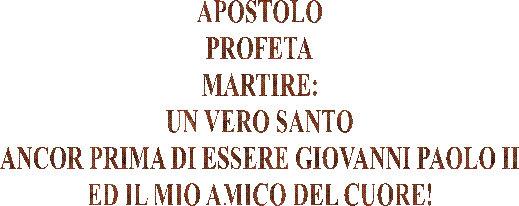 APOSTOLO
PROFETA
MARTIRE:
UN VERO SANTO
ANCOR PRIMA DI ESSERE GIOVANNI PAOLO II
ED IL MIO AMICO DEL CUORE!