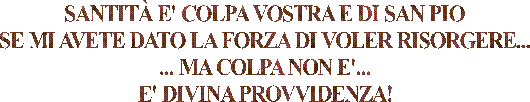 SANTITÀ E' COLPA VOSTRA E DI SAN PIO
SE MI AVETE DATO LA FORZA DI VOLER RISORGERE...
... MA COLPA NON E'...
E' DIVINA PROVVIDENZA!
