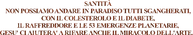 SANTITÀ
NON POSSIAMO ANDARE IN PARADISO TUTTI SGANGHERATI,
CON IL COLESTEROLO E IL DIABETE,
IL RAFFREDDORE E LE 53 EMERGENZE PLANETARIE,
GESU' CI AIUTERA' A RIFARE ANCHE IL MIRACOLO DELL'ARTE.  