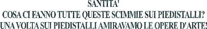 SANTITA'
COSA CI FANNO TUTTE QUESTE SCIMMIE SUI PIEDISTALLI?
UNA VOLTA SUI PIEDISTALLI AMIRAVAMO LE OPERE D'ARTE!