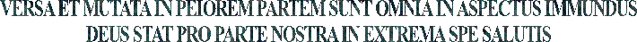 VERSA ET MUTATA IN PEIOREM PARTEM SUNT OMNIA IN ASPECTUS IMMUNDUS
DEUS STAT PRO PARTE NOSTRA IN EXTREMA SPE SALUTIS